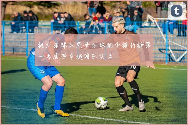 杭州排球队荣登排球配合排行榜第一名展现卓越团队实力