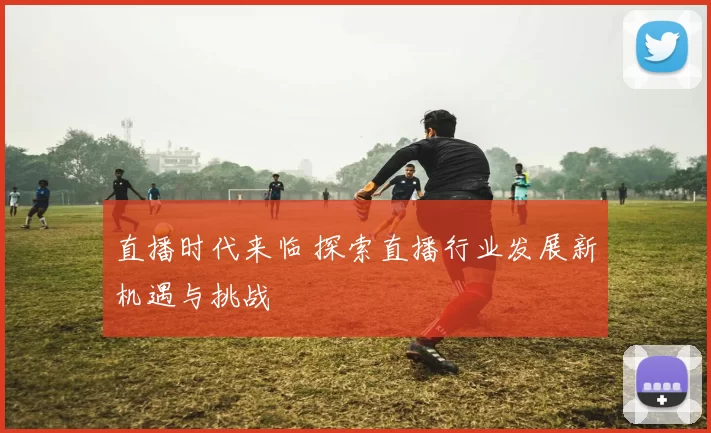 直播时代来临 探索直播行业发展新机遇与挑战