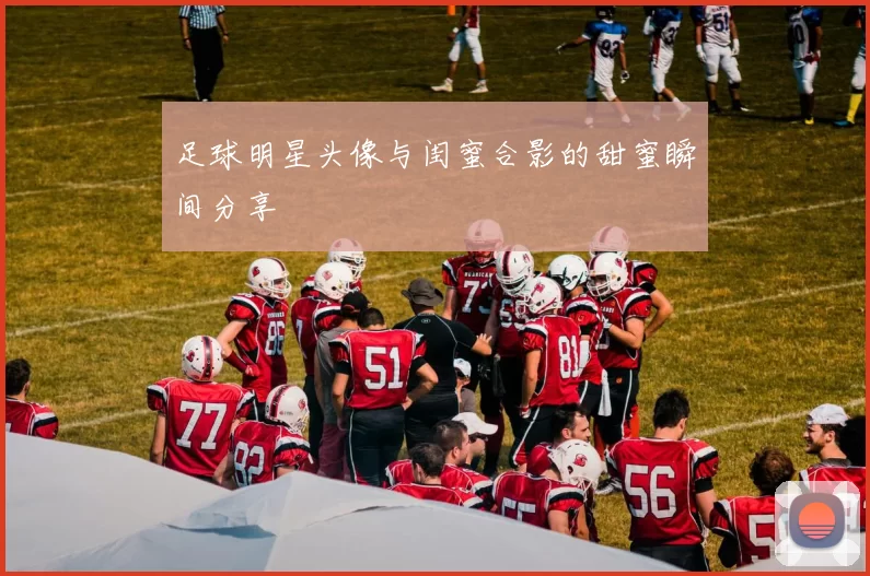 足球明星头像与闺蜜合影的甜蜜瞬间分享