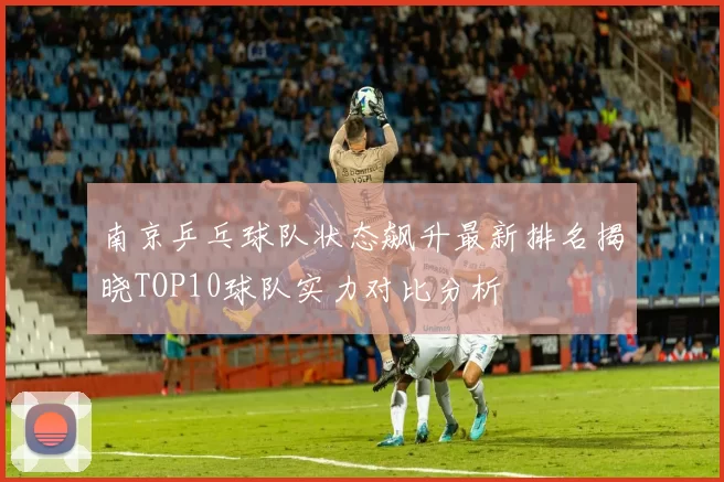 南京乒乓球队状态飙升最新排名揭晓TOP10球队实力对比分析