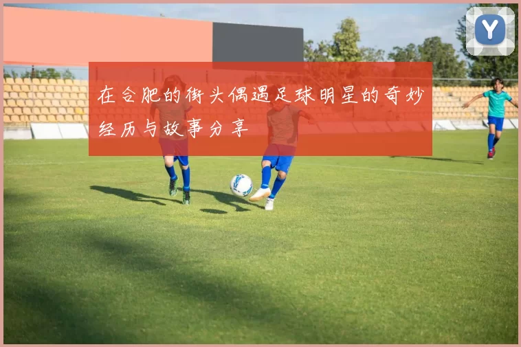 在合肥的街头偶遇足球明星的奇妙经历与故事分享
