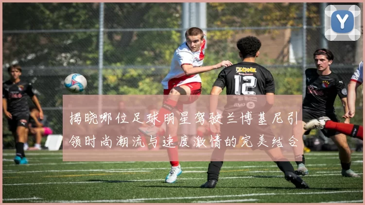 揭晓哪位足球明星驾驶兰博基尼引领时尚潮流与速度激情的完美结合