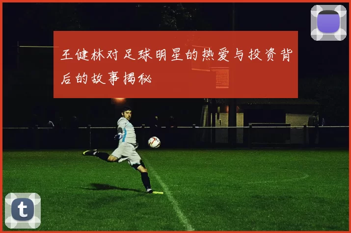 王健林对足球明星的热爱与投资背后的故事揭秘