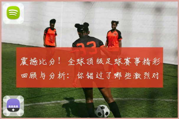 震撼比分！全球顶级足球赛事精彩回顾与分析：你错过了哪些激烈对决