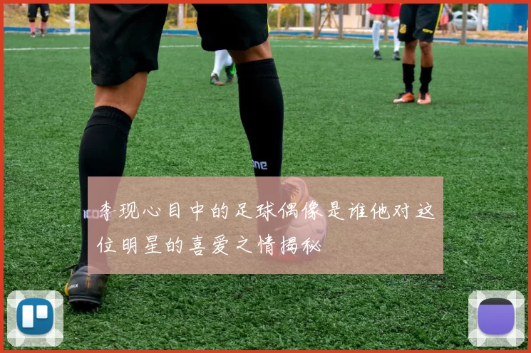 李现心目中的足球偶像是谁他对这位明星的喜爱之情揭秘