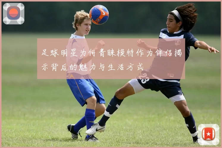足球明星为何青睐模特作为伴侣揭示背后的魅力与生活方式