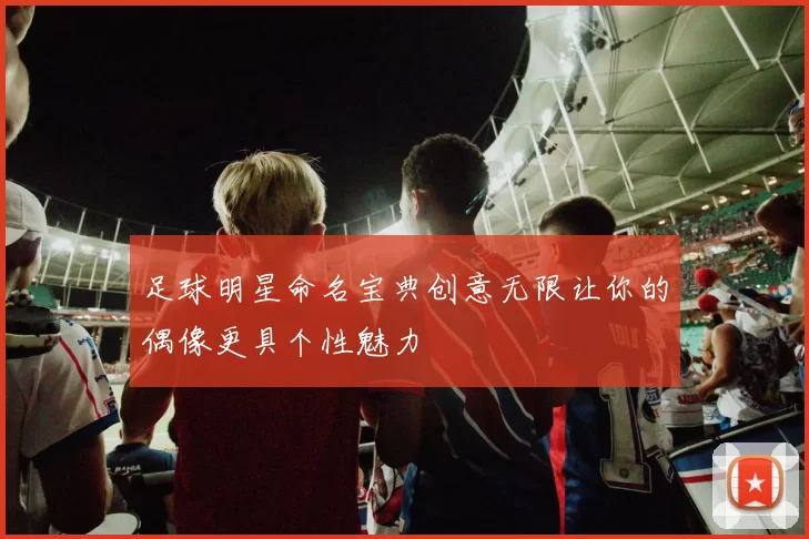 足球明星命名宝典创意无限让你的偶像更具个性魅力
