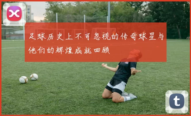 足球历史上不可忽视的传奇球星与他们的辉煌成就回顾