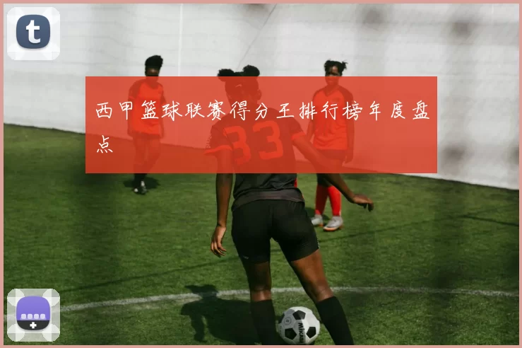 西甲篮球联赛得分王排行榜年度盘点