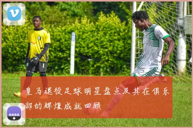 皇马退役足球明星盘点及其在俱乐部的辉煌成就回顾