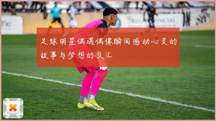 足球明星偶遇偶像瞬间感动心灵的故事与梦想的交汇