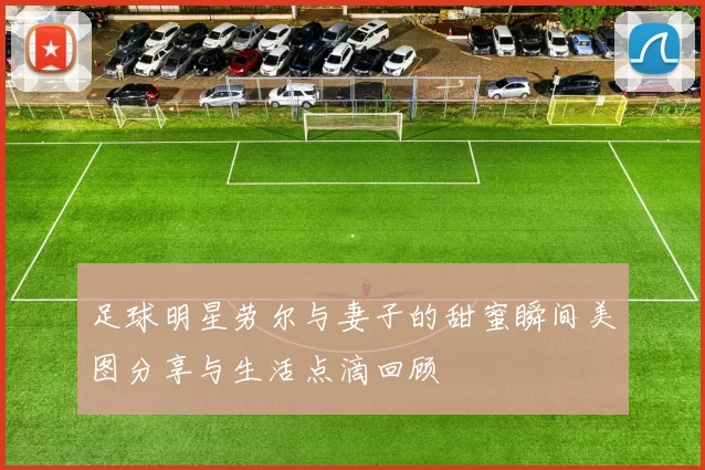 足球明星劳尔与妻子的甜蜜瞬间美图分享与生活点滴回顾