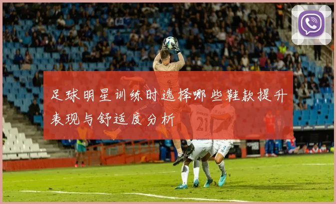 足球明星训练时选择哪些鞋款提升表现与舒适度分析