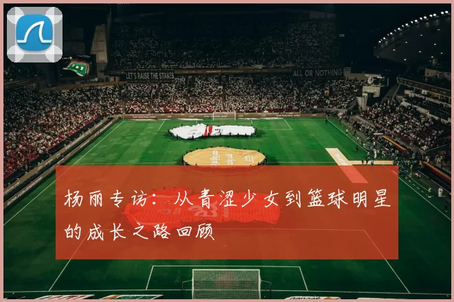 杨丽专访：从青涩少女到篮球明星的成长之路回顾