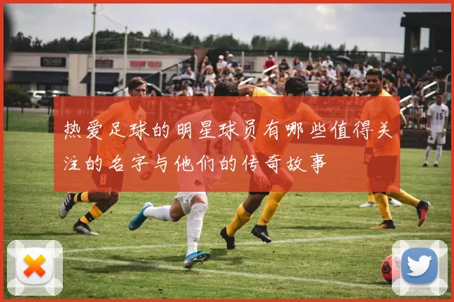热爱足球的明星球员有哪些值得关注的名字与他们的传奇故事