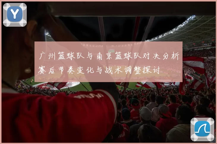广州篮球队与南京篮球队对决分析赛后节奏变化与战术调整探讨