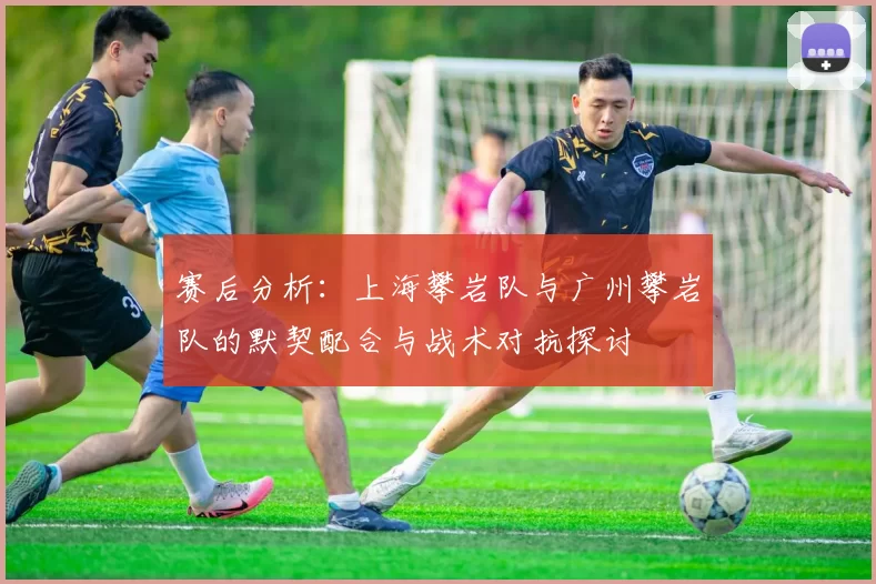 赛后分析：上海攀岩队与广州攀岩队的默契配合与战术对抗探讨