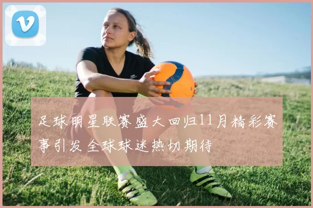 足球明星联赛盛大回归11月精彩赛事引发全球球迷热切期待