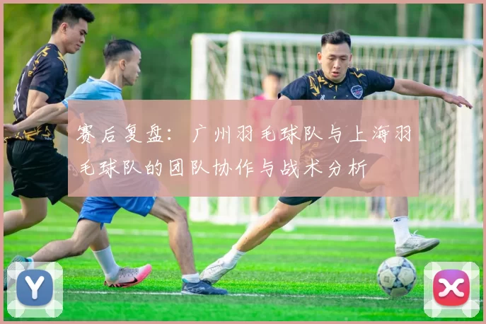 赛后复盘：广州羽毛球队与上海羽毛球队的团队协作与战术分析