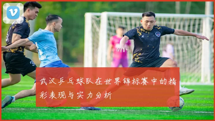 武汉乒乓球队在世界锦标赛中的精彩表现与实力分析