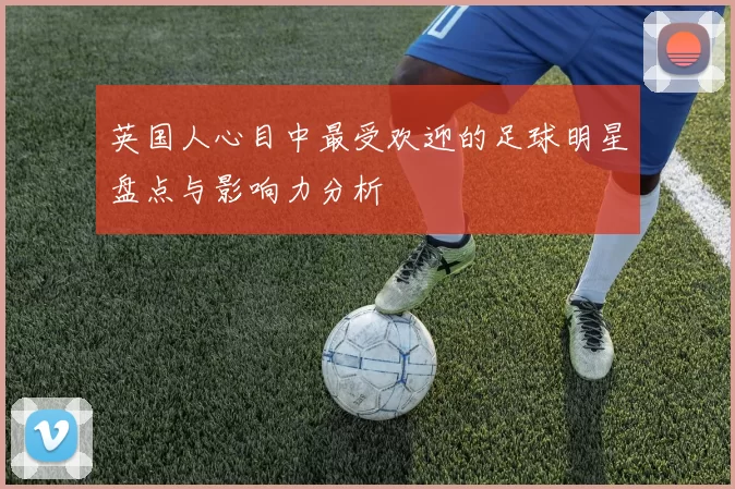英国人心目中最受欢迎的足球明星盘点与影响力分析