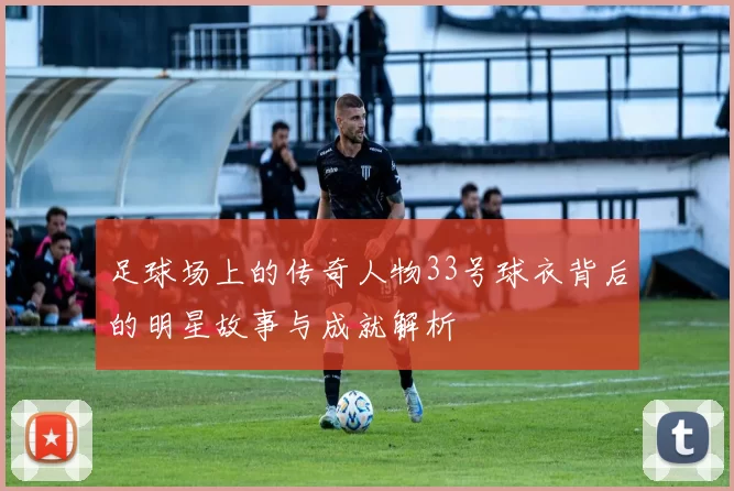 足球场上的传奇人物33号球衣背后的明星故事与成就解析