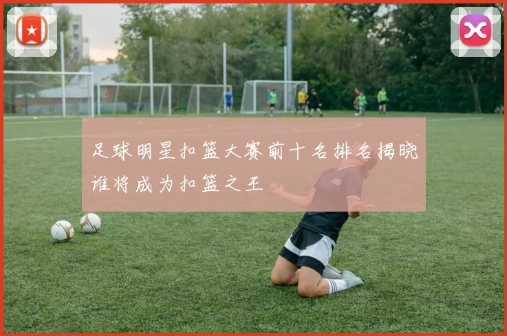 足球明星扣篮大赛前十名排名揭晓谁将成为扣篮之王