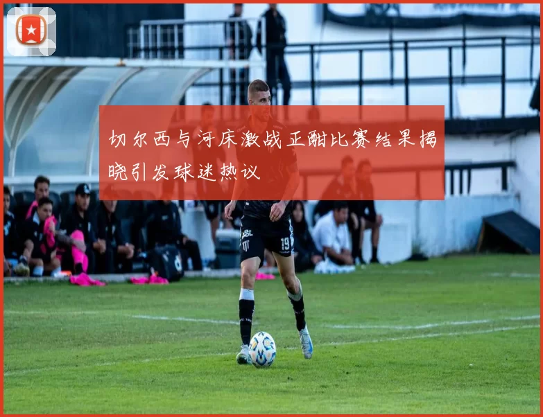切尔西与河床激战正酣比赛结果揭晓引发球迷热议