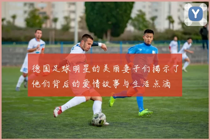 德国足球明星的美丽妻子们揭示了他们背后的爱情故事与生活点滴