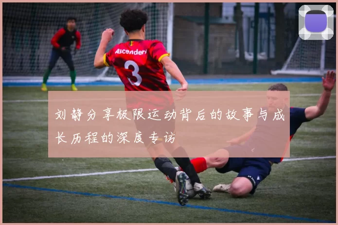 刘静分享极限运动背后的故事与成长历程的深度专访