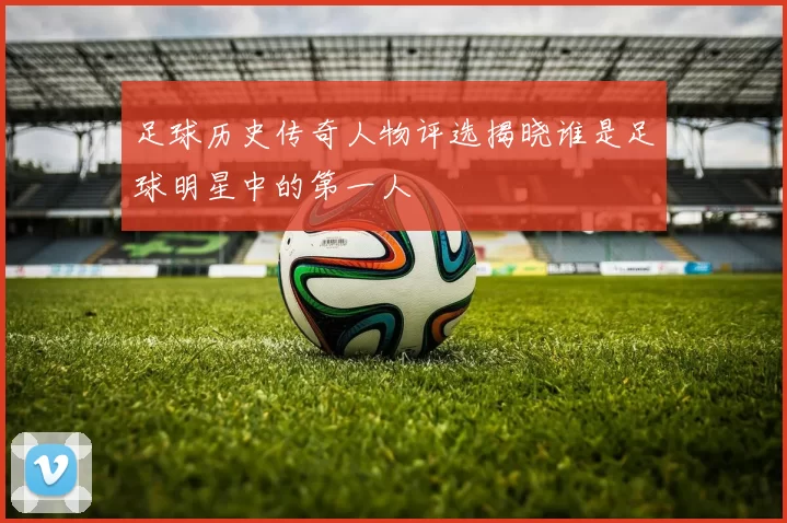 足球历史传奇人物评选揭晓谁是足球明星中的第一人