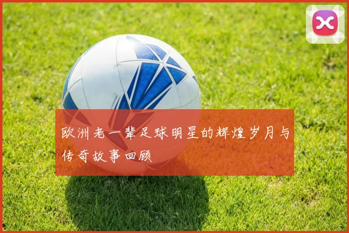 欧洲老一辈足球明星的辉煌岁月与传奇故事回顾