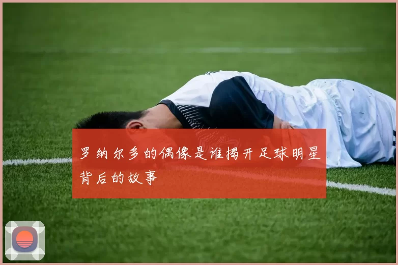 罗纳尔多的偶像是谁揭开足球明星背后的故事