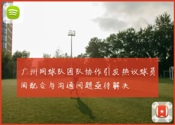 广州网球队团队协作引发热议球员间配合与沟通问题亟待解决
