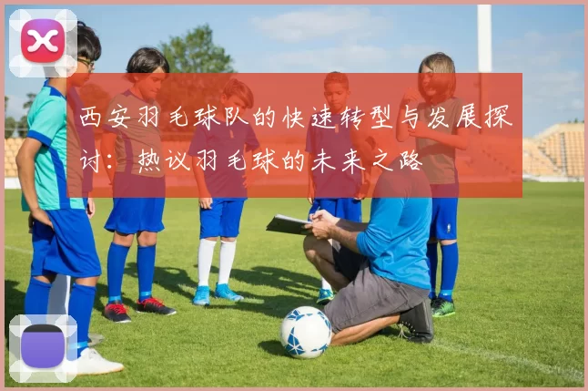 西安羽毛球队的快速转型与发展探讨：热议羽毛球的未来之路