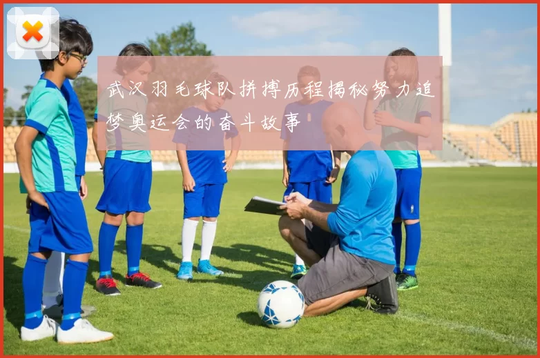 武汉羽毛球队拼搏历程揭秘努力追梦奥运会的奋斗故事
